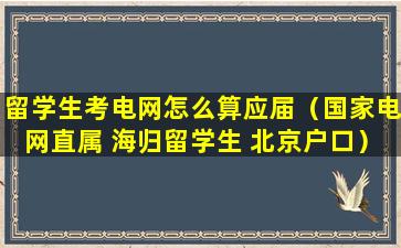 留学生考电网怎么算应届（国家电网直属 海归留学生 北京户口）